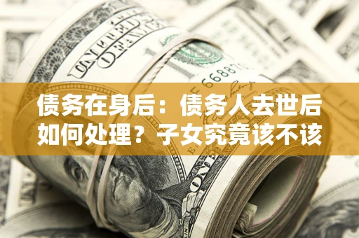 济南债务在身后：债务人去世后如何处理？子女究竟该不该还钱？